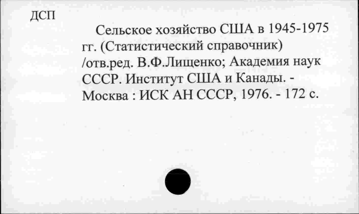 ﻿ДСП
Сельское хозяйство США в 1945-1975 гг. (Статистический справочник) /отв.ред. В.Ф.Лищенко; Академия наук СССР. Институт США и Канады. -Москва : ИСК АН СССР, 1976. - 172 с.